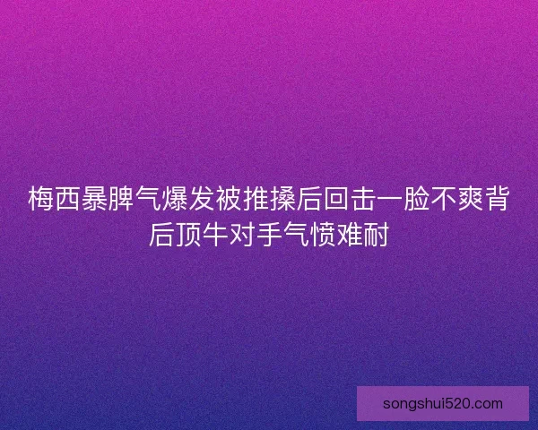 梅西暴脾气爆发被推搡后回击一脸不爽背后顶牛对手气愤难耐