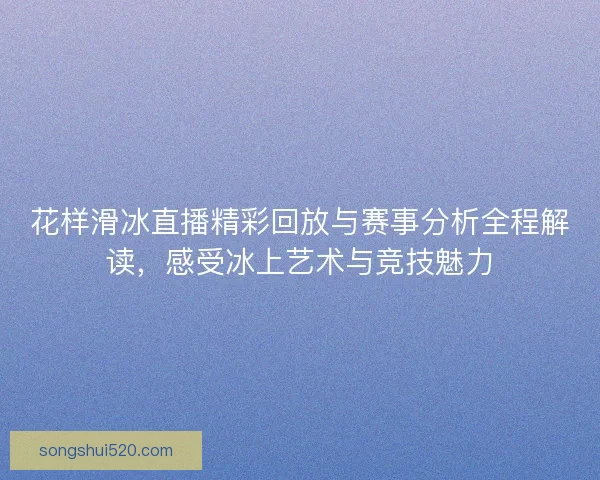 花样滑冰直播精彩回放与赛事分析全程解读，感受冰上艺术与竞技魅力