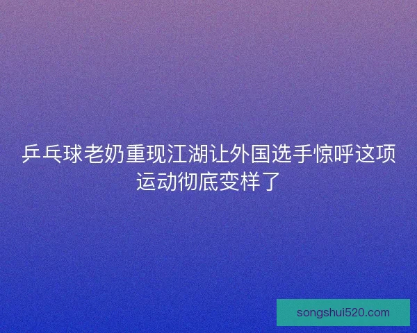 乒乓球老奶重现江湖让外国选手惊呼这项运动彻底变样了