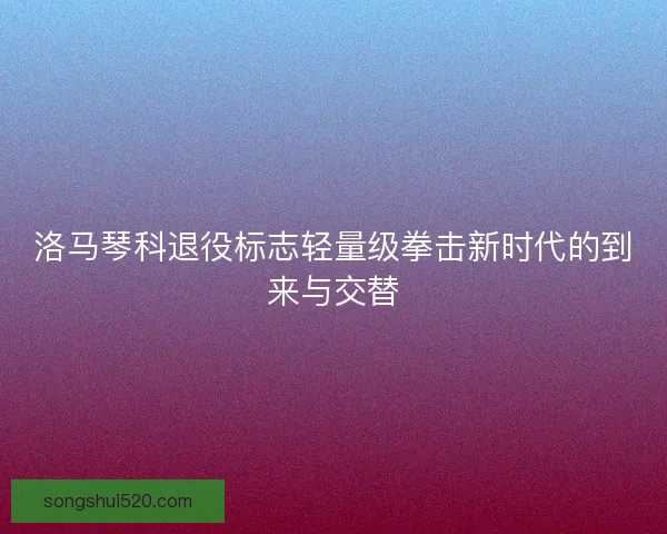 洛马琴科退役标志轻量级拳击新时代的到来与交替