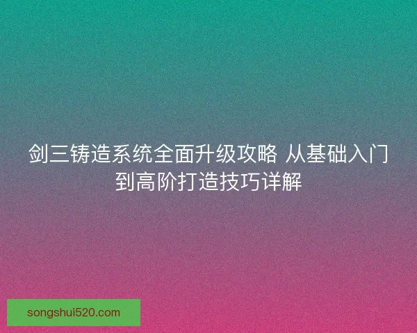 剑三铸造系统全面升级攻略 从基础入门到高阶打造技巧详解
