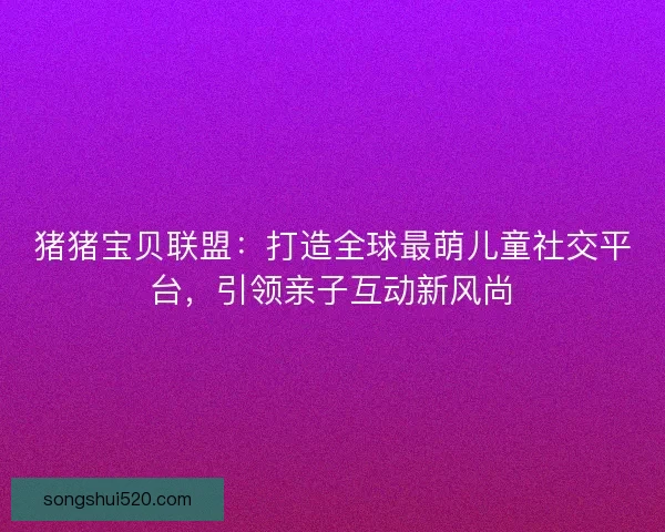 猪猪宝贝联盟：打造全球最萌儿童社交平台，引领亲子互动新风尚
