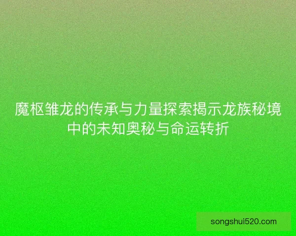 魔枢雏龙的传承与力量探索揭示龙族秘境中的未知奥秘与命运转折