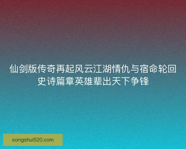 仙剑版传奇再起风云江湖情仇与宿命轮回史诗篇章英雄辈出天下争锋
