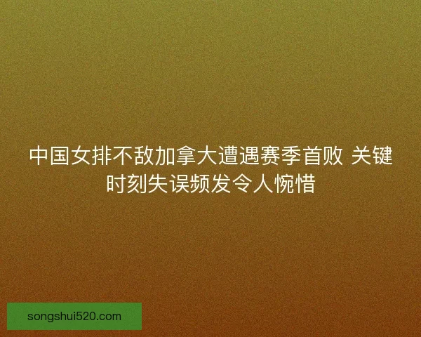 中国女排不敌加拿大遭遇赛季首败 关键时刻失误频发令人惋惜