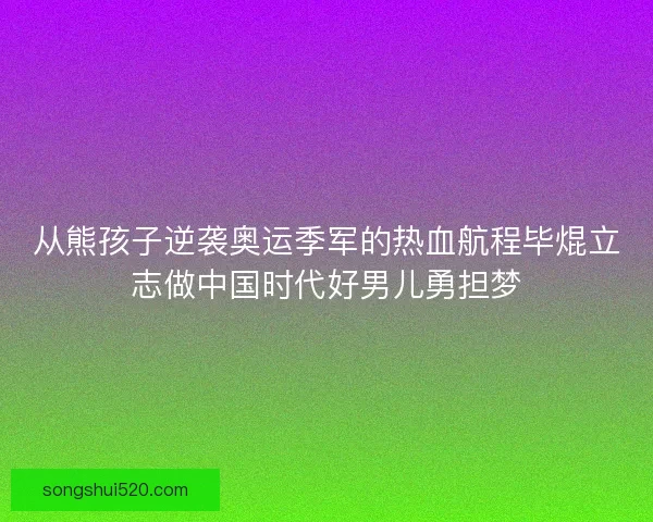 从熊孩子逆袭奥运季军的热血航程毕焜立志做中国时代好男儿勇担梦