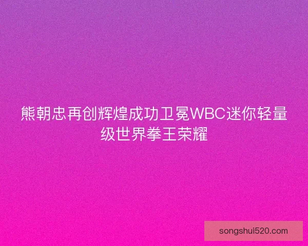 熊朝忠再创辉煌成功卫冕WBC迷你轻量级世界拳王荣耀