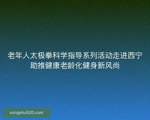 老年人太极拳科学指导系列活动走进西宁助推健康老龄化健身新风尚