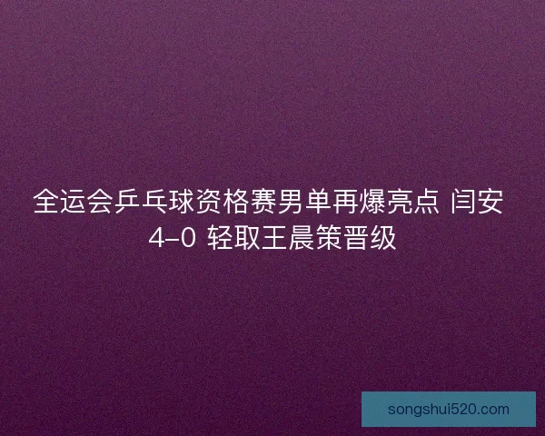 全运会乒乓球资格赛男单再爆亮点 闫安 4-0 轻取王晨策晋级