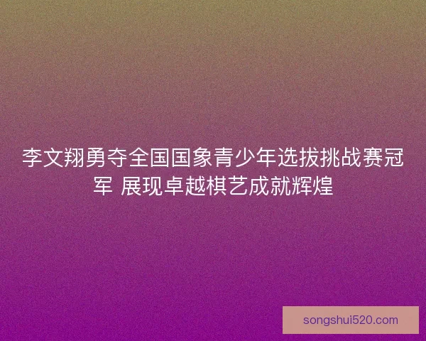 李文翔勇夺全国国象青少年选拔挑战赛冠军 展现卓越棋艺成就辉煌