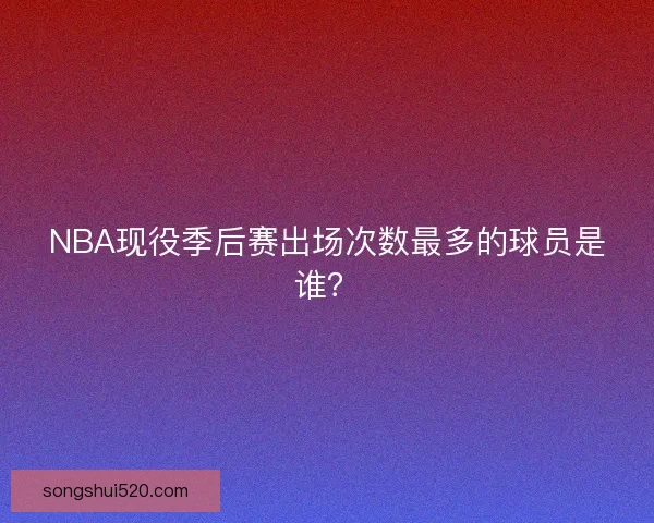 NBA现役季后赛出场次数最多的球员是谁？