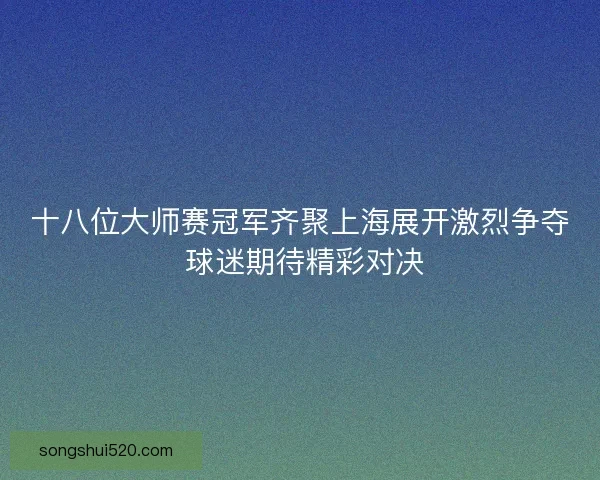 十八位大师赛冠军齐聚上海展开激烈争夺 球迷期待精彩对决