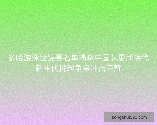 多哈游泳世锦赛名单揭晓中国队更新换代新生代挑起争金冲击荣耀