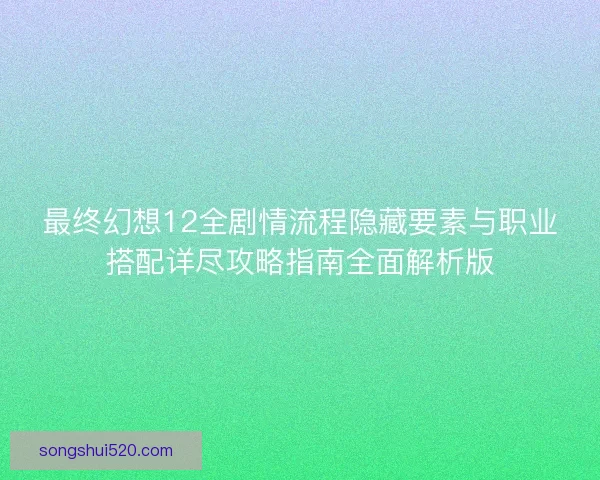 最终幻想12全剧情流程隐藏要素与职业搭配详尽攻略指南全面解析版