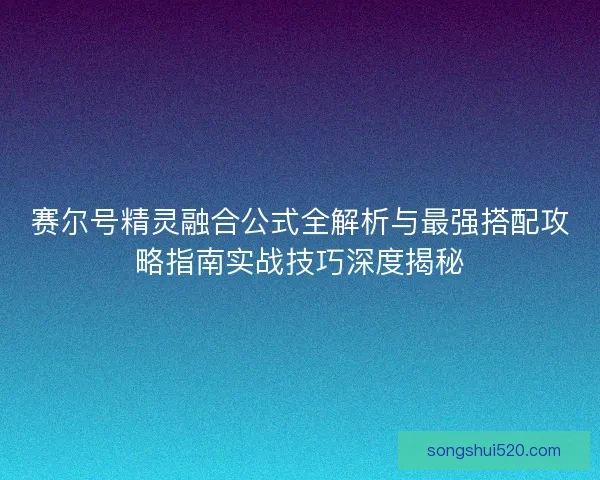 赛尔号精灵融合公式全解析与最强搭配攻略指南实战技巧深度揭秘