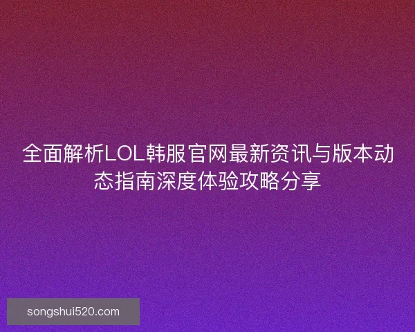 全面解析LOL韩服官网最新资讯与版本动态指南深度体验攻略分享