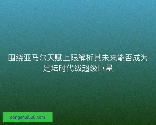 围绕亚马尔天赋上限解析其未来能否成为足坛时代级超级巨星