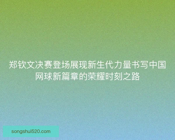 郑钦文决赛登场展现新生代力量书写中国网球新篇章的荣耀时刻之路