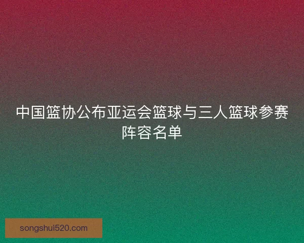 中国篮协公布亚运会篮球与三人篮球参赛阵容名单