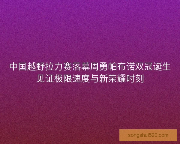 中国越野拉力赛落幕周勇帕布诺双冠诞生见证极限速度与新荣耀时刻