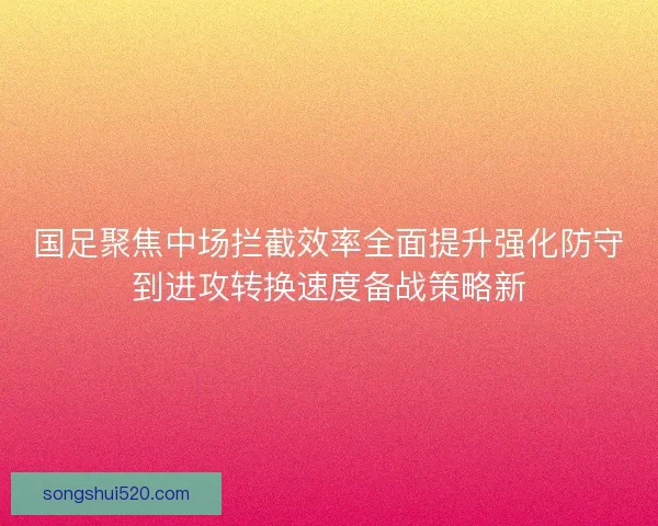 国足聚焦中场拦截效率全面提升强化防守到进攻转换速度备战策略新