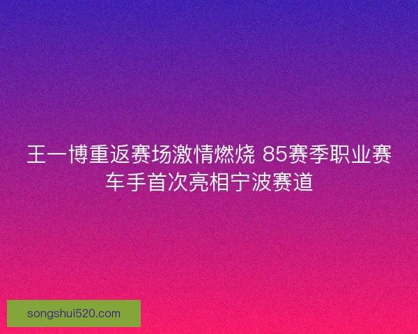 王一博重返赛场激情燃烧 85赛季职业赛车手首次亮相宁波赛道