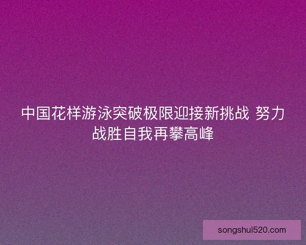 中国花样游泳突破极限迎接新挑战 努力战胜自我再攀高峰