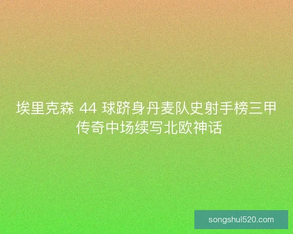埃里克森 44 球跻身丹麦队史射手榜三甲 传奇中场续写北欧神话