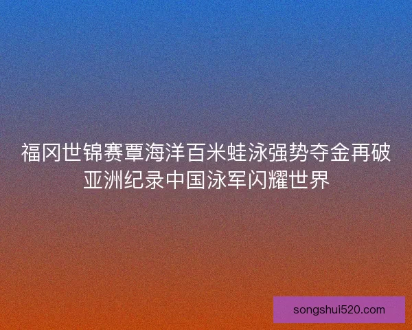福冈世锦赛覃海洋百米蛙泳强势夺金再破亚洲纪录中国泳军闪耀世界