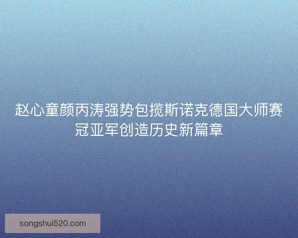 赵心童颜丙涛强势包揽斯诺克德国大师赛冠亚军创造历史新篇章