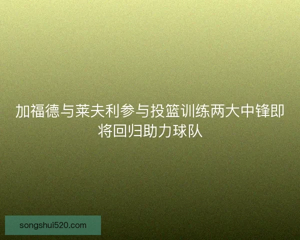 加福德与莱夫利参与投篮训练两大中锋即将回归助力球队